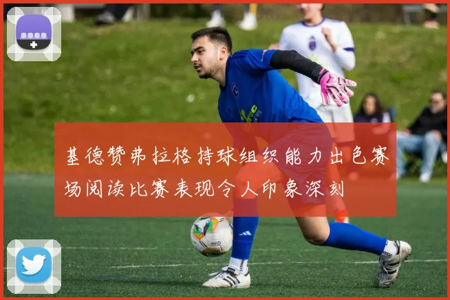 基德赞弗拉格持球组织能力出色赛场阅读比赛表现令人印象深刻
