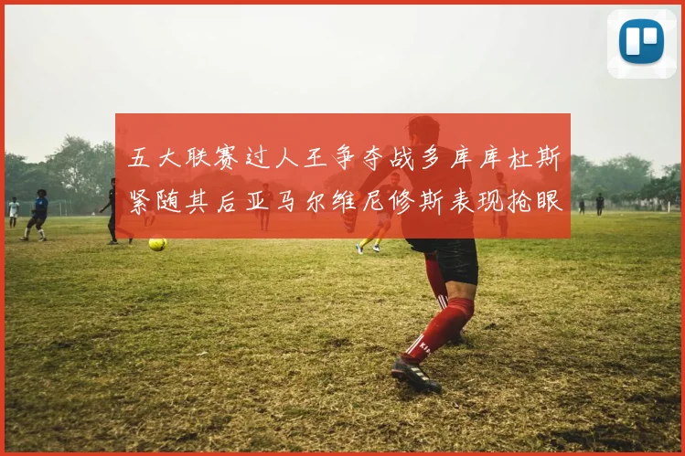 五大联赛过人王争夺战多库库杜斯紧随其后亚马尔维尼修斯表现抢眼