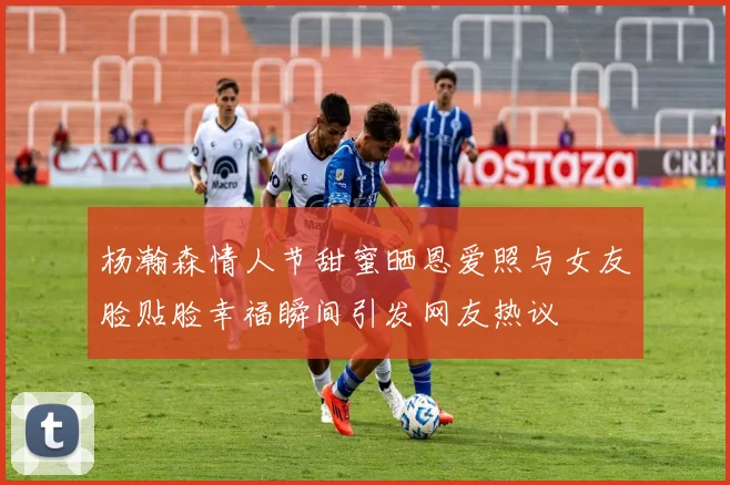 杨瀚森情人节甜蜜晒恩爱照与女友脸贴脸幸福瞬间引发网友热议