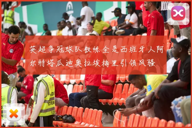 英超争冠球队教练全是西班牙人阿尔特塔瓜迪奥拉埃梅里引领风骚