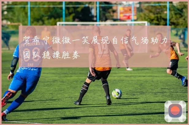 贺希宁微微一笑展现自信气场助力团队稳操胜券