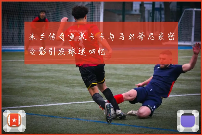 米兰传奇重聚卡卡与马尔蒂尼亲密合影引发球迷回忆