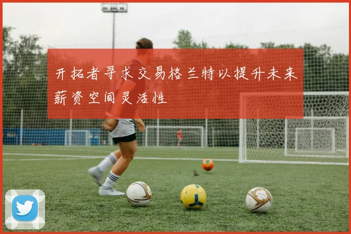 开拓者寻求交易格兰特以提升未来薪资空间灵活性